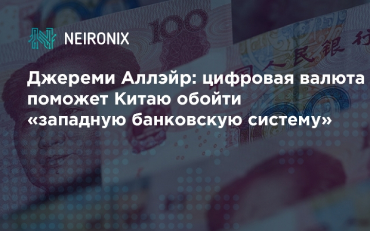 Джереми Аллэйр: цифровая валюта поможет Китаю обойти «западную банковскую систему»